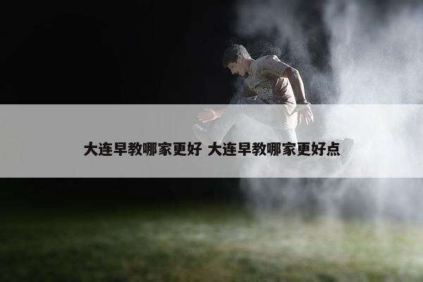 大连早教哪家更好 大连早教哪家更好点