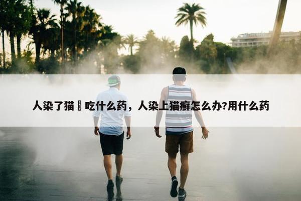 人染了猫廯吃什么药，人染上猫癣怎么办?用什么药