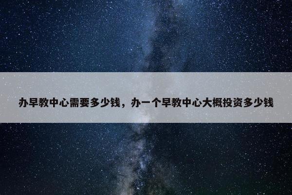 办早教中心需要多少钱，办一个早教中心大概投资多少钱