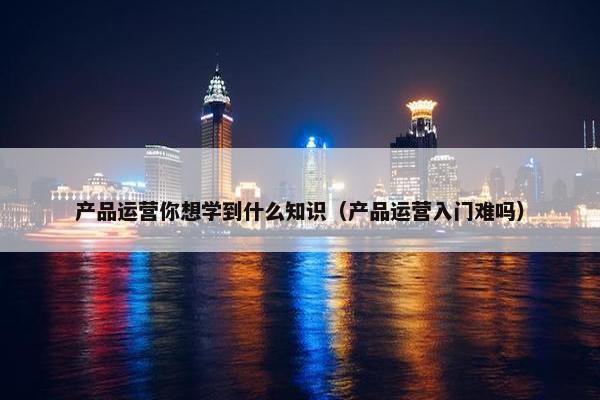 产品运营你想学到什么知识（产品运营入门难吗）