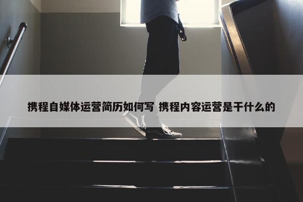 携程自媒体运营简历如何写 携程内容运营是干什么的