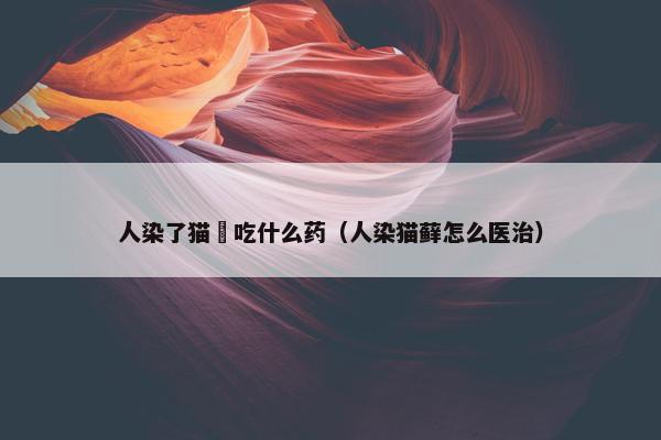 人染了猫廯吃什么药（人染猫藓怎么医治）