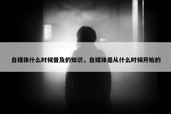 自媒体什么时候普及的知识，自媒体是从什么时候开始的