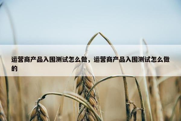 运营商产品入围测试怎么做，运营商产品入围测试怎么做的