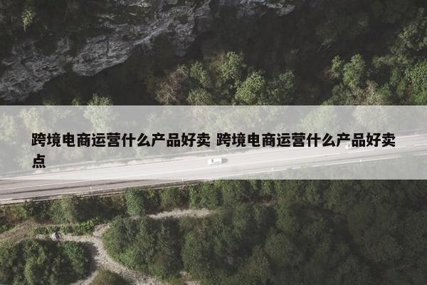 跨境电商运营什么产品好卖 跨境电商运营什么产品好卖点