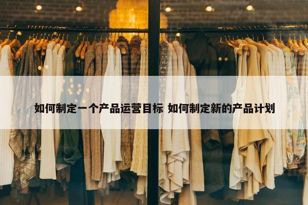 如何制定一个产品运营目标 如何制定新的产品计划