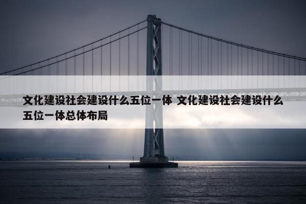 文化建设社会建设什么五位一体 文化建设社会建设什么五位一体总体布局