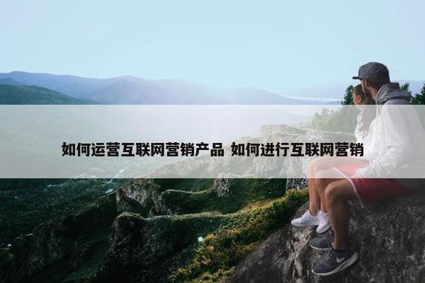 如何运营互联网营销产品 如何进行互联网营销