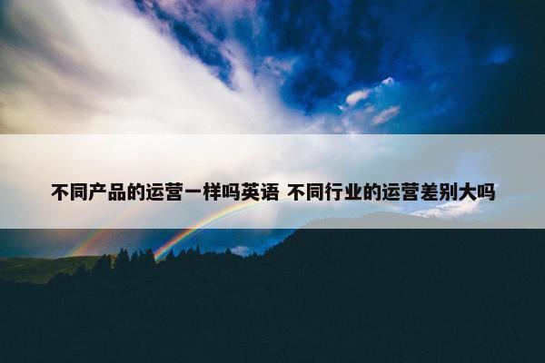 不同产品的运营一样吗英语 不同行业的运营差别大吗