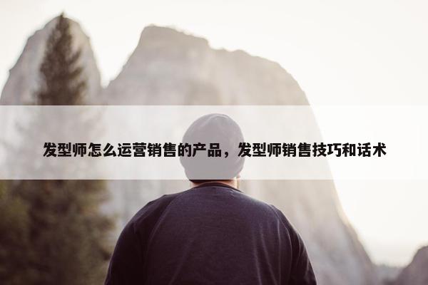 发型师怎么运营销售的产品，发型师销售技巧和话术