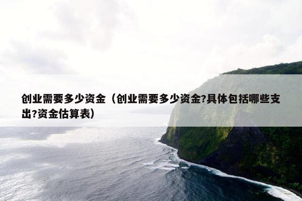 创业需要多少资金（创业需要多少资金?具体包括哪些支出?资金估算表）