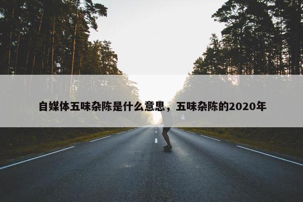 自媒体五味杂陈是什么意思，五味杂陈的2020年