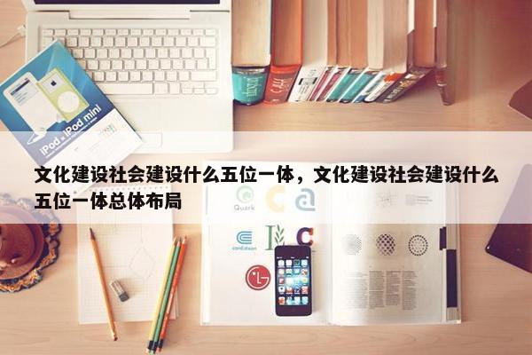 文化建设社会建设什么五位一体，文化建设社会建设什么五位一体总体布局