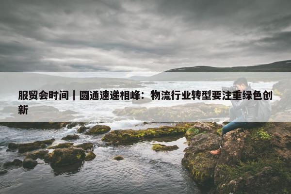 服贸会时间｜圆通速递相峰：物流行业转型要注重绿色创新