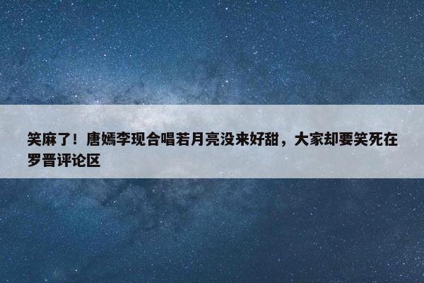 笑麻了！唐嫣李现合唱若月亮没来好甜，大家却要笑死在罗晋评论区