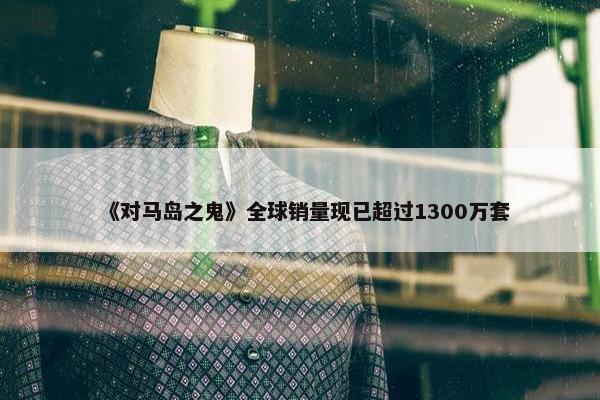 《对马岛之鬼》全球销量现已超过1300万套