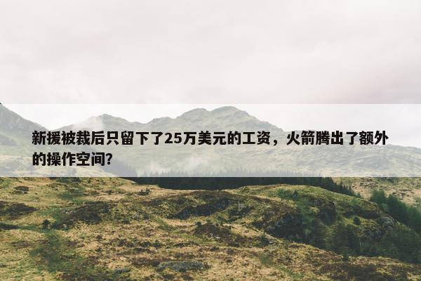 新援被裁后只留下了25万美元的工资，火箭腾出了额外的操作空间？