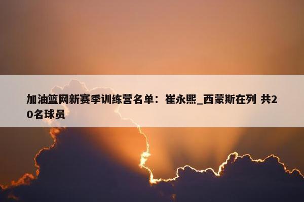 加油篮网新赛季训练营名单：崔永熙_西蒙斯在列 共20名球员