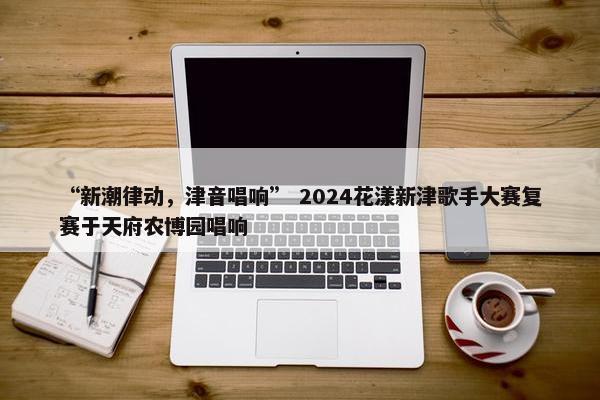 “新潮律动，津音唱响” 2024花漾新津歌手大赛复赛于天府农博园唱响