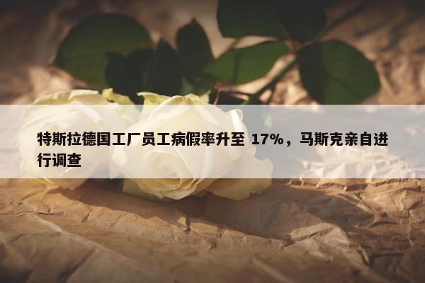 特斯拉德国工厂员工病假率升至 17%，马斯克亲自进行调查