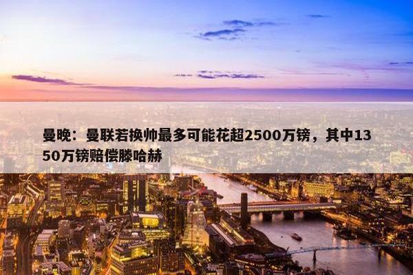 曼晚：曼联若换帅最多可能花超2500万镑，其中1350万镑赔偿滕哈赫