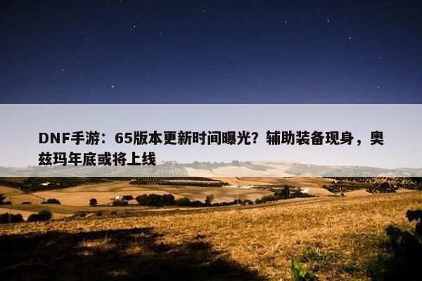 DNF手游：65版本更新时间曝光？辅助装备现身，奥兹玛年底或将上线