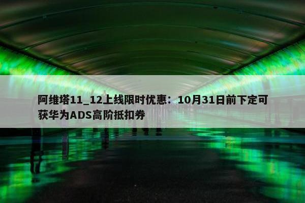 阿维塔11_12上线限时优惠：10月31日前下定可获华为ADS高阶抵扣券