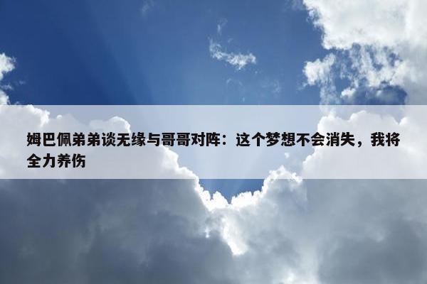 姆巴佩弟弟谈无缘与哥哥对阵：这个梦想不会消失，我将全力养伤