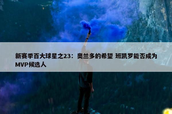 新赛季百大球星之23：奥兰多的希望 班凯罗能否成为MVP候选人