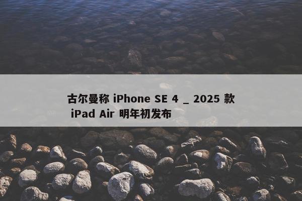 古尔曼称 iPhone SE 4 _ 2025 款 iPad Air 明年初发布