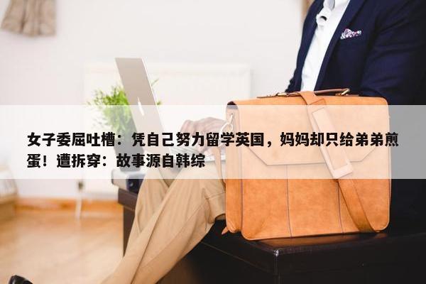 女子委屈吐槽：凭自己努力留学英国，妈妈却只给弟弟煎蛋！遭拆穿：故事源自韩综