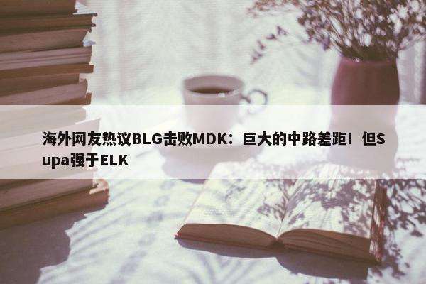 海外网友热议BLG击败MDK：巨大的中路差距！但Supa强于ELK