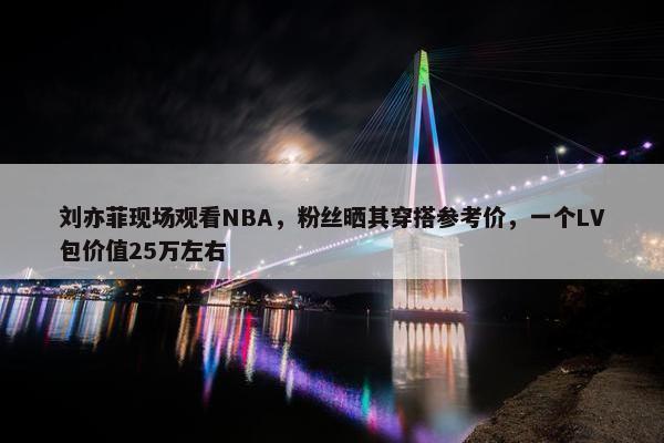 刘亦菲现场观看NBA，粉丝晒其穿搭参考价，一个LV包价值25万左右