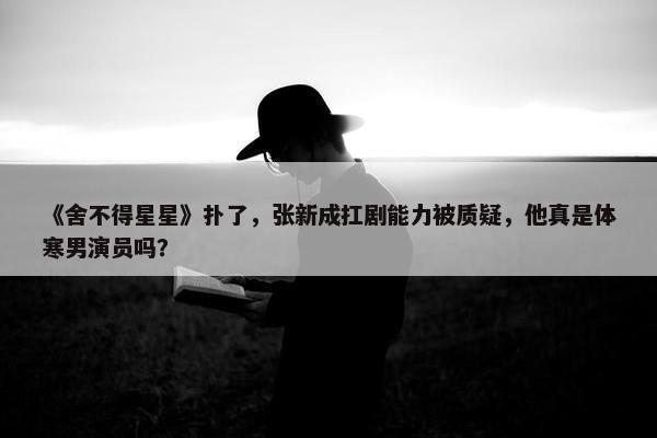 《舍不得星星》扑了，张新成扛剧能力被质疑，他真是体寒男演员吗？