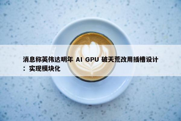 消息称英伟达明年 AI GPU 破天荒改用插槽设计：实现模块化