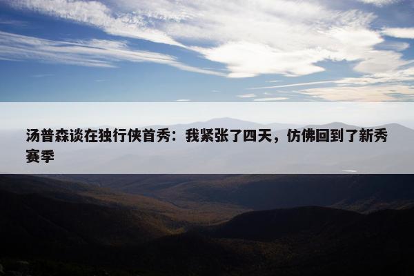 汤普森谈在独行侠首秀：我紧张了四天，仿佛回到了新秀赛季