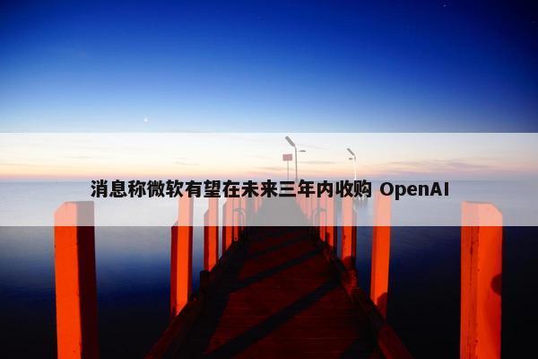 消息称微软有望在未来三年内收购 OpenAI