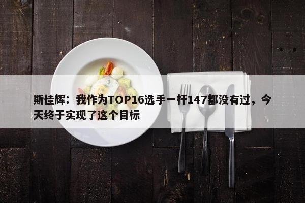 斯佳辉：我作为TOP16选手一杆147都没有过，今天终于实现了这个目标