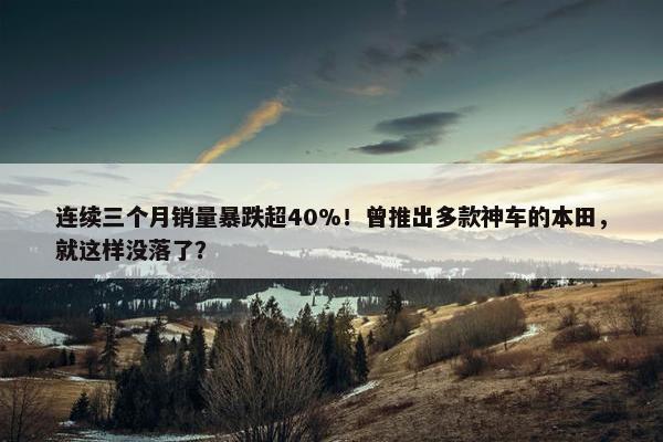 连续三个月销量暴跌超40%！曾推出多款神车的本田，就这样没落了？