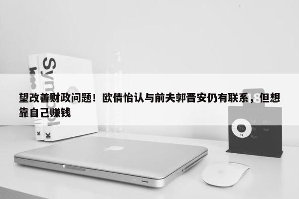 望改善财政问题！欧倩怡认与前夫郭晋安仍有联系，但想靠自己赚钱