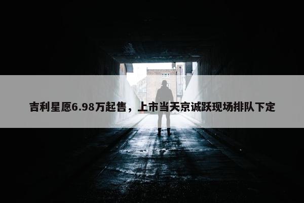 吉利星愿6.98万起售，上市当天京诚跃现场排队下定