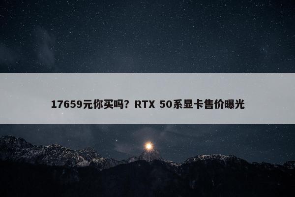 17659元你买吗？RTX 50系显卡售价曝光