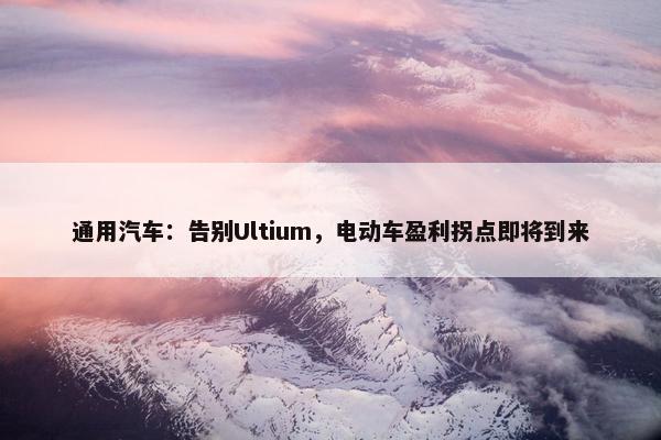 通用汽车：告别Ultium，电动车盈利拐点即将到来