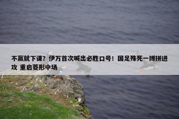 不赢就下课？伊万首次喊出必胜口号！国足殊死一搏拼进攻 重启菱形中场