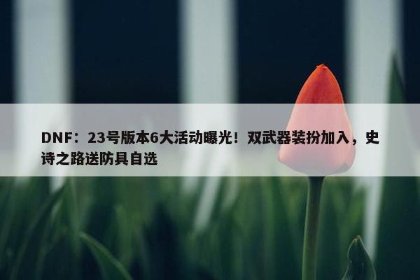 DNF：23号版本6大活动曝光！双武器装扮加入，史诗之路送防具自选