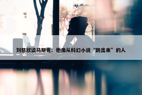 刘慈欣谈马斯克：他像从科幻小说“跳出来”的人