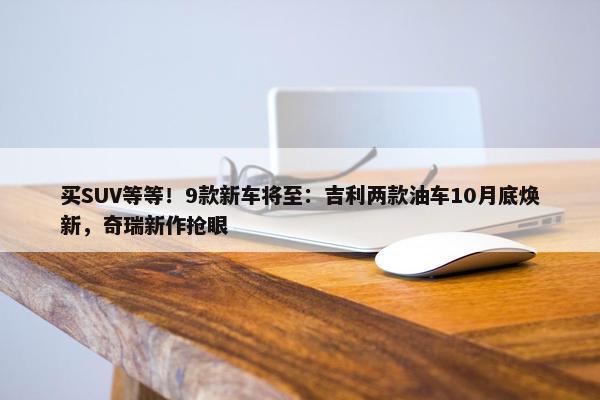 买SUV等等！9款新车将至：吉利两款油车10月底焕新，奇瑞新作抢眼