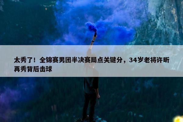 太秀了！全锦赛男团半决赛局点关键分，34岁老将许昕再秀背后击球