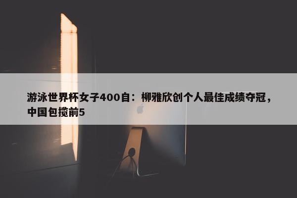 游泳世界杯女子400自：柳雅欣创个人最佳成绩夺冠，中国包揽前5