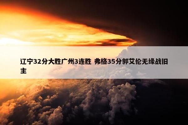 辽宁32分大胜广州3连胜 弗格35分郭艾伦无缘战旧主